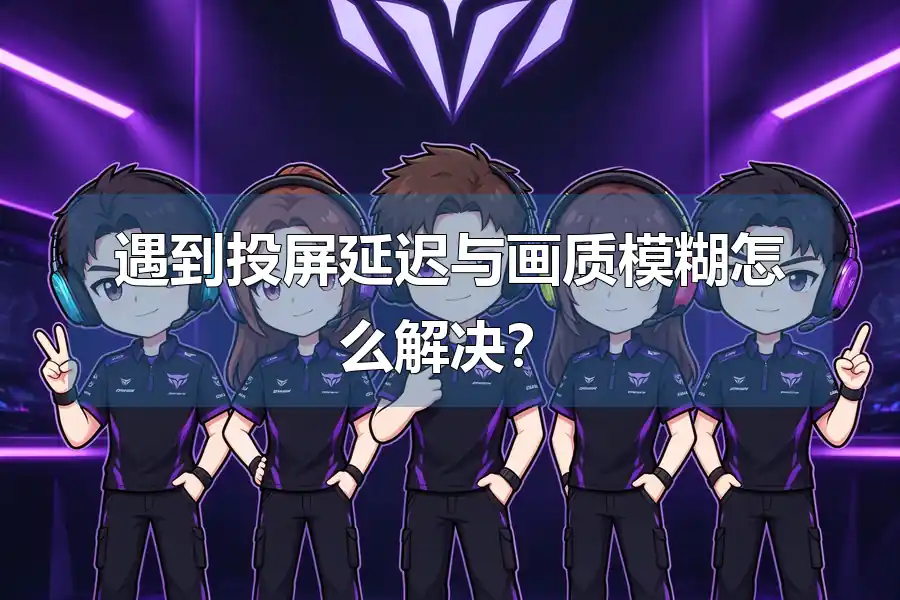 遇到投屏延迟与画质模糊怎么解决？